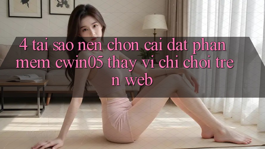 4. Tại Sao Nên Chọn Cài đặt Phần mềm cwin05 Thay Vì Chỉ Chơi Trên Web?