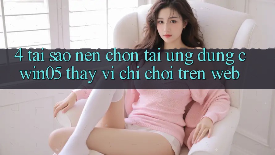 4. Tại Sao Nên Chọn Tải Ứng dụng cwin05 Thay Vì Chỉ Chơi Trên Web?