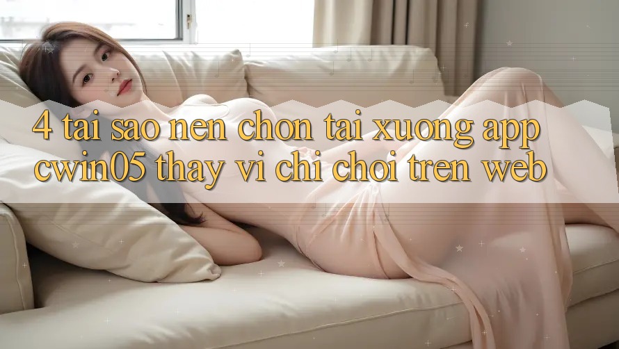4. Tại Sao Nên Chọn Tải xuống App cwin05 Thay Vì Chỉ Chơi Trên Web?