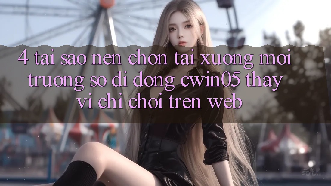 4. Tại Sao Nên Chọn Tải xuống Môi trường số di động cwin05 Thay Vì Chỉ Chơi Trên Web?