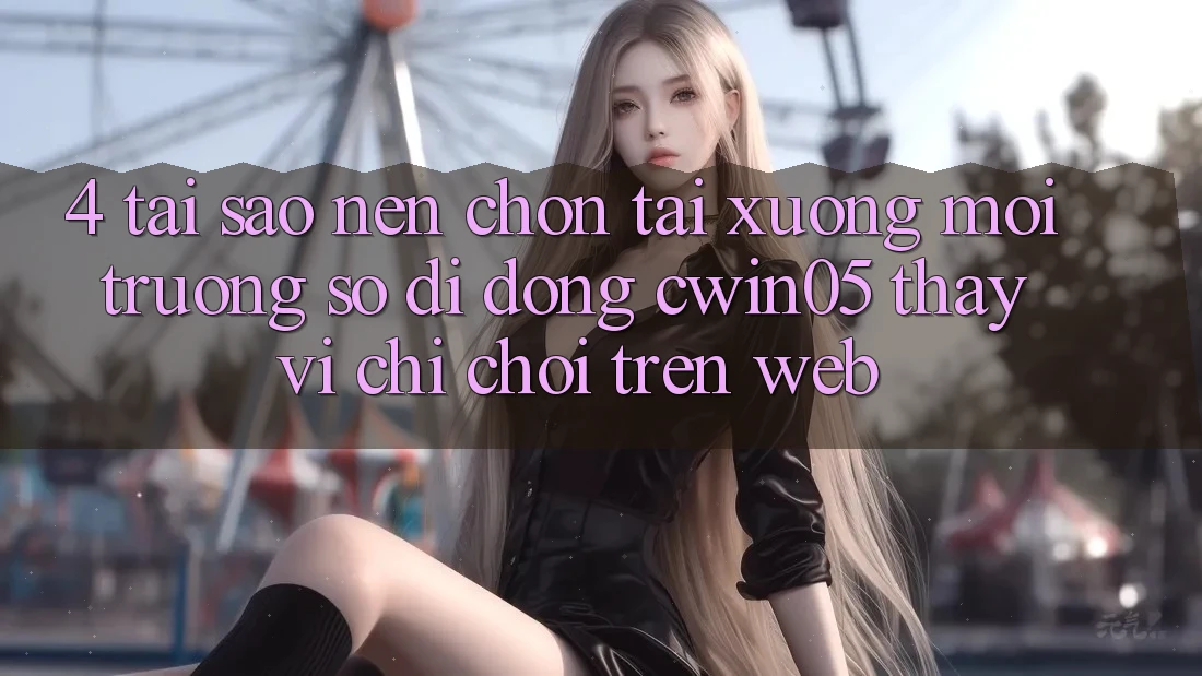 4. Tại Sao Nên Chọn Tải xuống Môi trường số di động cwin05 Thay Vì Chỉ Chơi Trên Web?