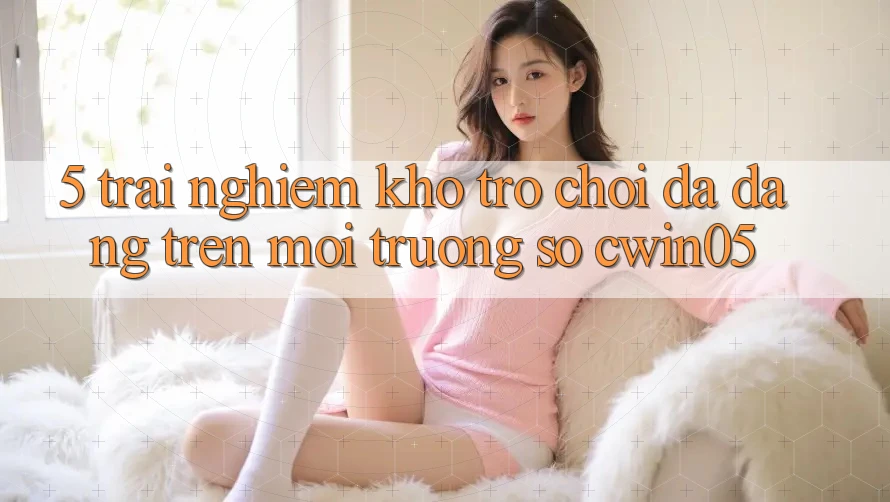 5. Trải nghiệm Kho Trò Chơi Đa Dạng Trên Môi trường số cwin05