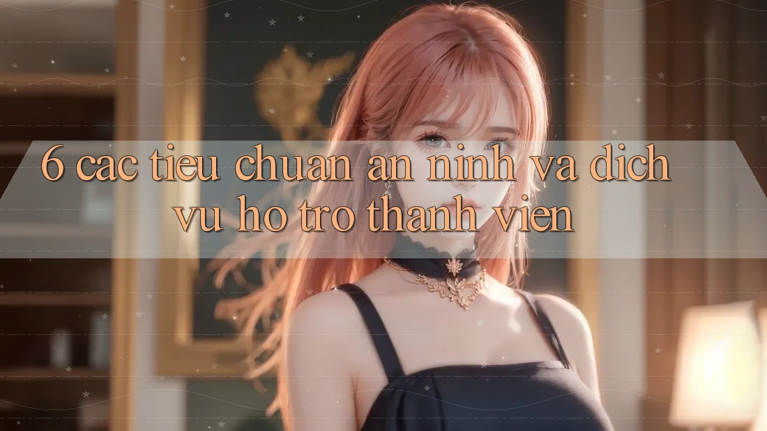 6. Các Tiêu Chuẩn An ninh Và Dịch Vụ Hỗ Trợ Thành viên