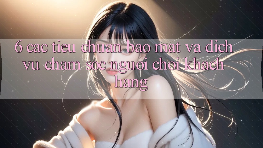 6. Các Tiêu Chuẩn Bảo Mật Và Dịch Vụ Chăm sóc người chơi Khách Hàng