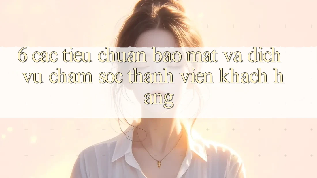6. Các Tiêu Chuẩn Bảo Mật Và Dịch Vụ Chăm sóc thành viên Khách Hàng