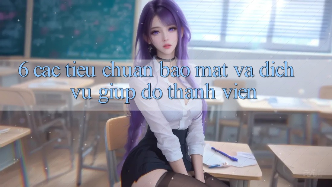 6. Các Tiêu Chuẩn Bảo Mật Và Dịch Vụ Giúp đỡ Thành viên