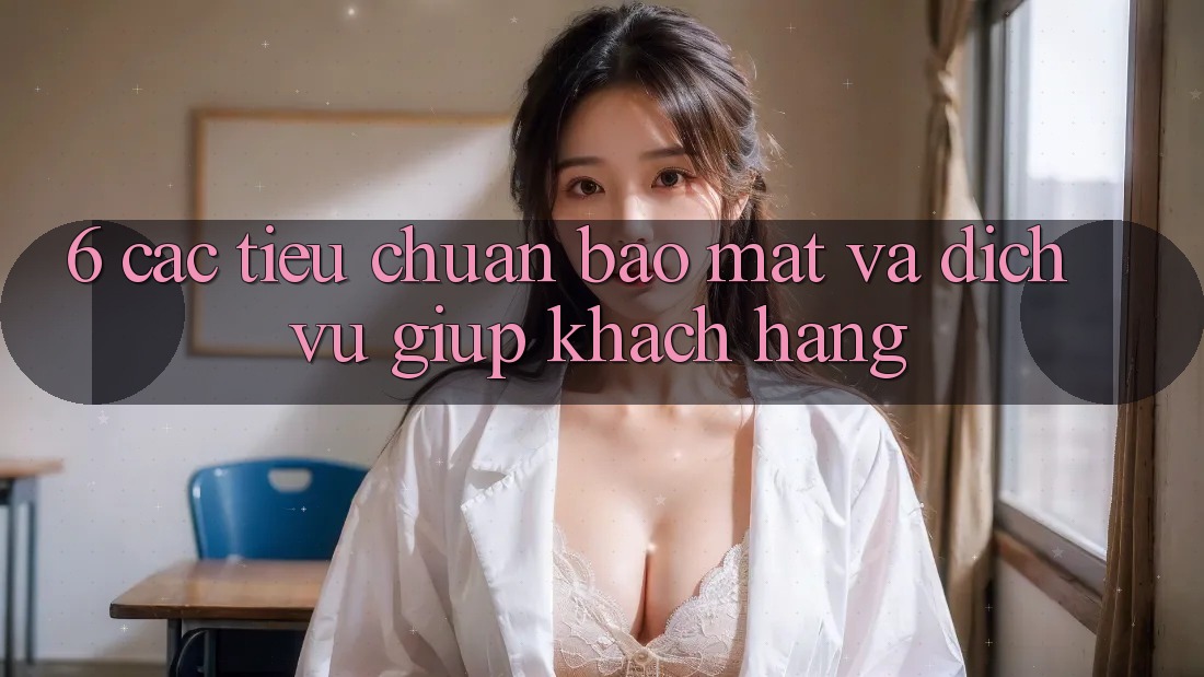 6. Các Tiêu Chuẩn Bảo Mật Và Dịch Vụ Giúp Khách Hàng
