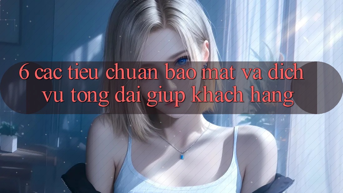 6. Các Tiêu Chuẩn Bảo Mật Và Dịch Vụ Tổng đài giúp Khách Hàng