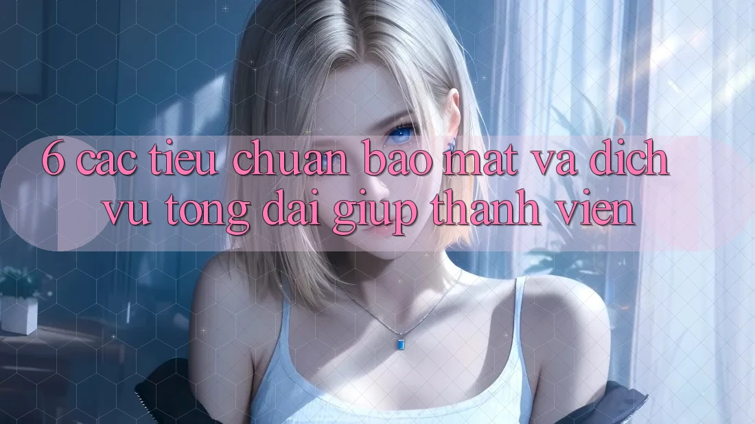 6. Các Tiêu Chuẩn Bảo Mật Và Dịch Vụ Tổng đài giúp Thành viên
