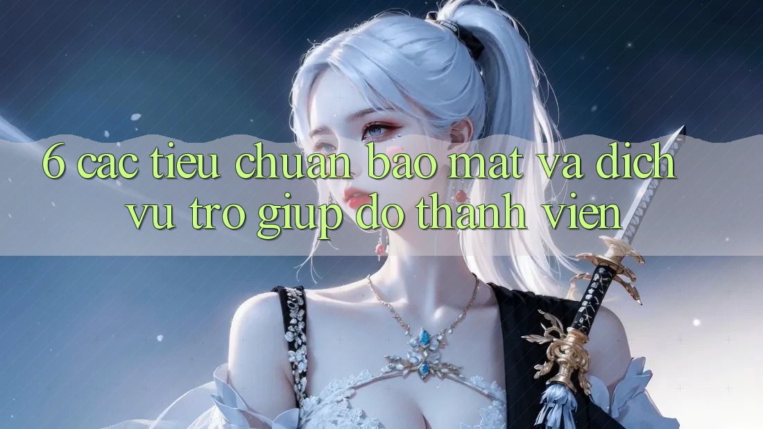 6. Các Tiêu Chuẩn Bảo Mật Và Dịch Vụ Trợ giúp đỡ Thành viên