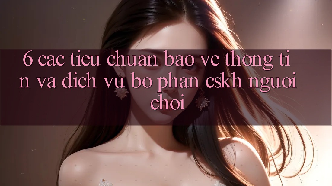 6. Các Tiêu Chuẩn Bảo vệ thông tin Và Dịch Vụ Bộ phận CSKH Người chơi