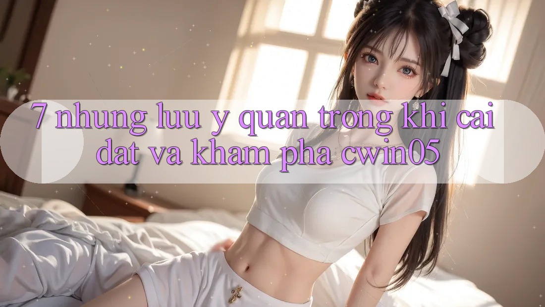 7. Những Lưu Ý Quan Trọng Khi Cài đặt Và Khám phá cwin05
