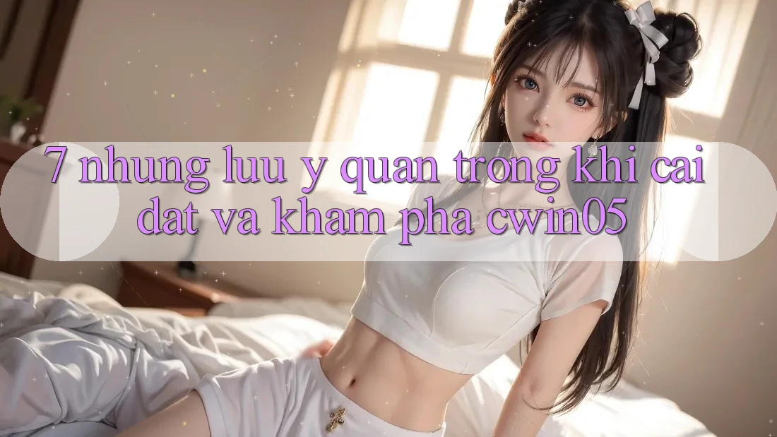 7. Những Lưu Ý Quan Trọng Khi Cài đặt Và Khám phá cwin05