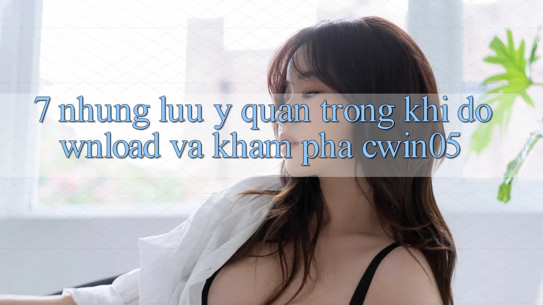 7. Những Lưu Ý Quan Trọng Khi Download Và Khám phá cwin05
