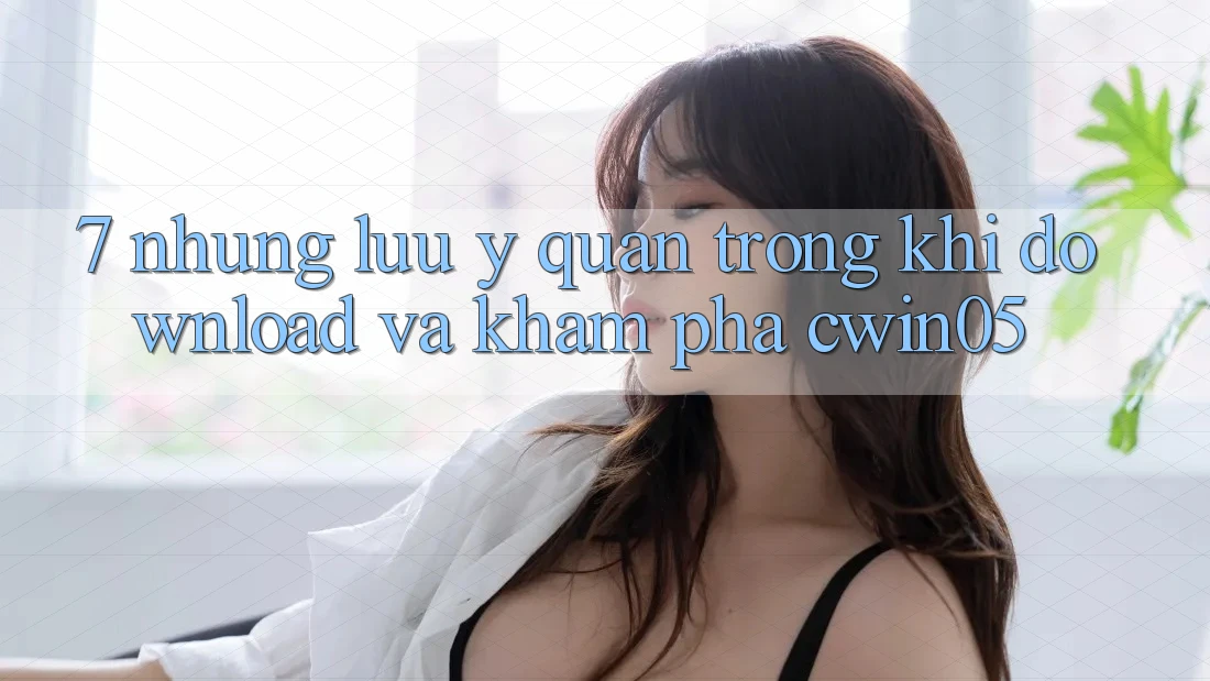 7. Những Lưu Ý Quan Trọng Khi Download Và Khám phá cwin05