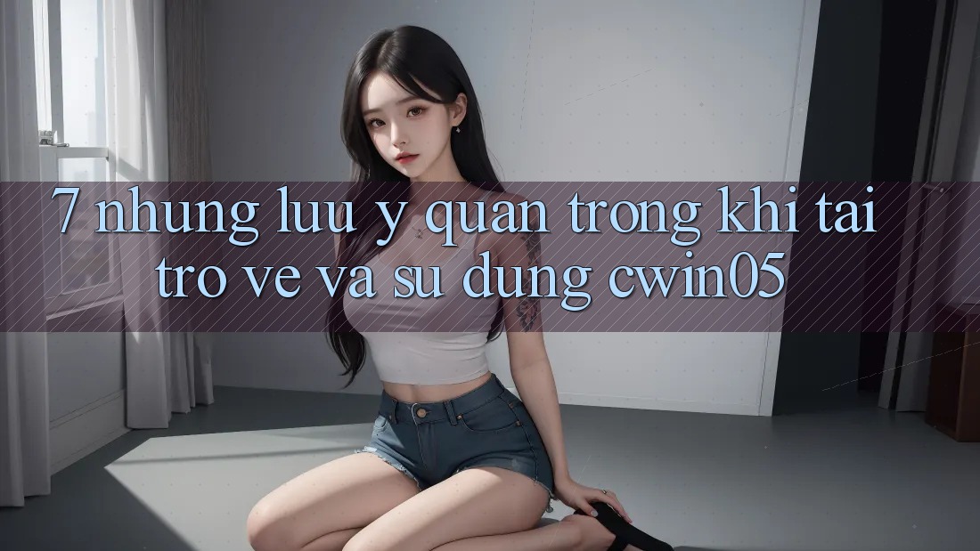 7. Những Lưu Ý Quan Trọng Khi Tải trở về Và Sử Dụng cwin05