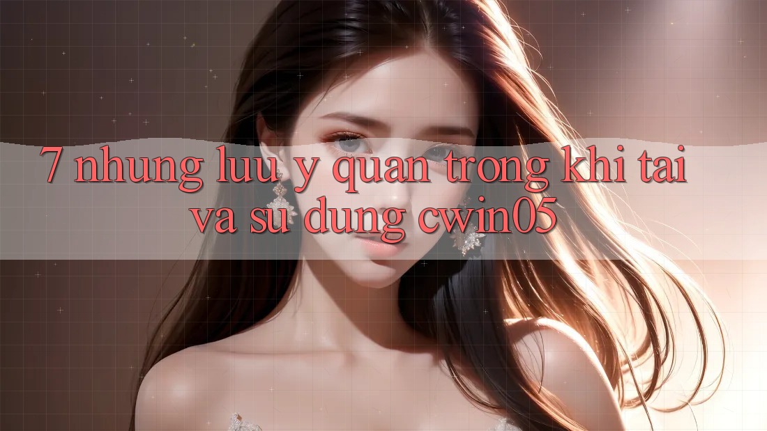 7. Những Lưu Ý Quan Trọng Khi Tải Và Sử Dụng cwin05