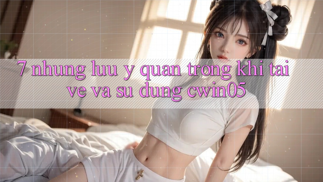 7. Những Lưu Ý Quan Trọng Khi Tải về Và Sử Dụng cwin05