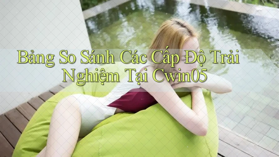 Bảng So Sánh Các Cấp Độ Trải Nghiệm Tại Cwin05