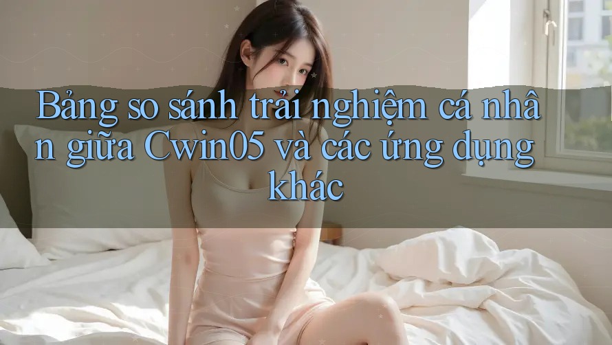 Bảng so sánh trải nghiệm cá nhân giữa Cwin05 và các ứng dụng khác