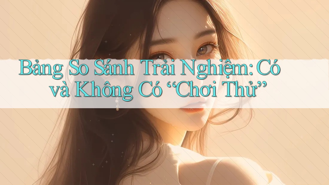 Bảng So Sánh Trải Nghiệm: Có và Không Có “Chơi Thử”
