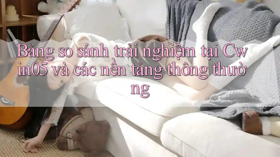 Bảng so sánh trải nghiệm tại Cwin05 và các nền tảng thông thường