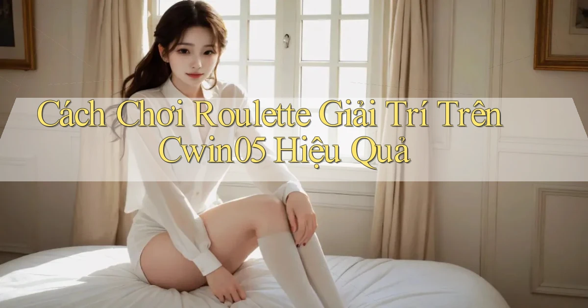 cách chơi roulette giải trí trên cwin05 hiệu quả