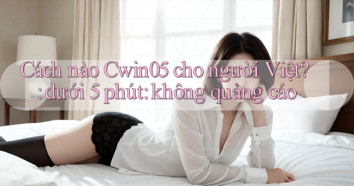 Cách nào Cwin05 cho người Việt dưới 5 phút không quảng cáo