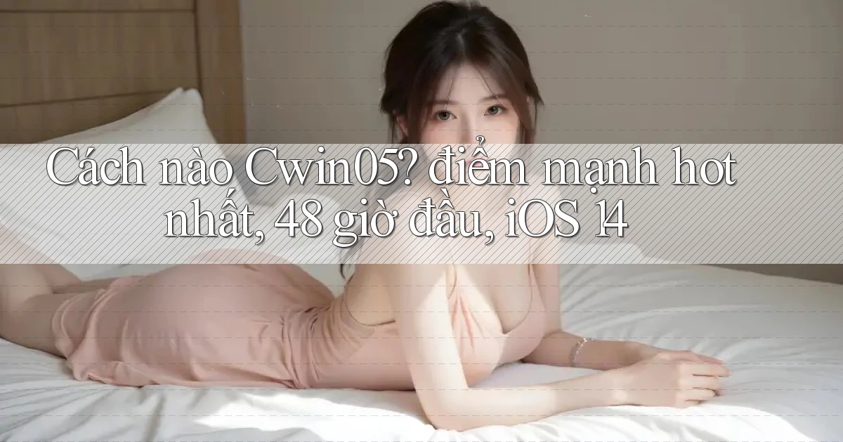 Cách nào Cwin05 điểm mạnh hot nhất, 48 giờ đầu, iOS 14