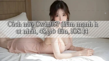Cách nào Cwin05 điểm mạnh hot nhất, 48 giờ đầu, iOS 14