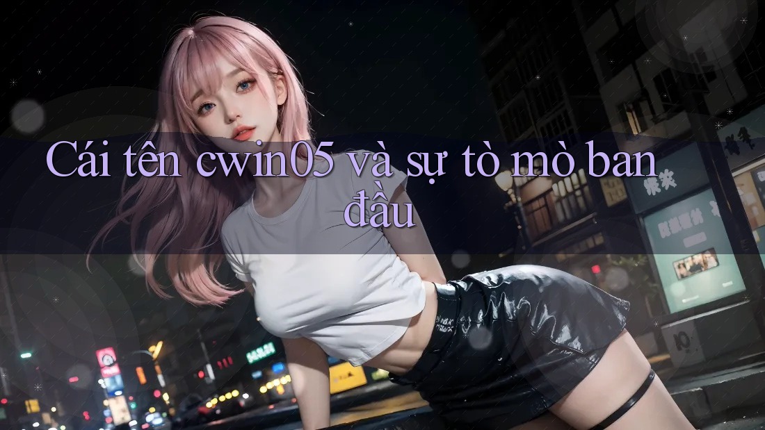 Cái tên cwin05 và sự tò mò ban đầu