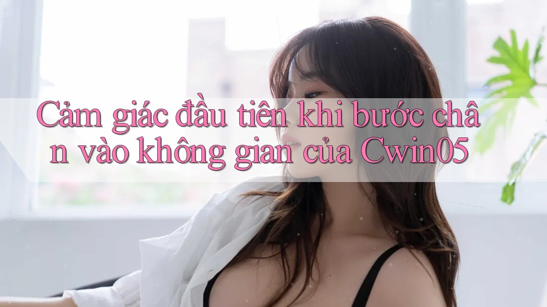 Cảm giác đầu tiên khi bước chân vào không gian của Cwin05