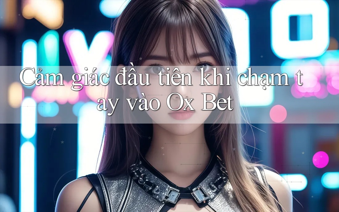 Cảm giác đầu tiên khi chạm tay vào Ox Bet