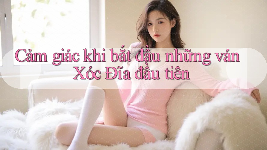 Cảm giác khi bắt đầu những ván Xóc Đĩa đầu tiên