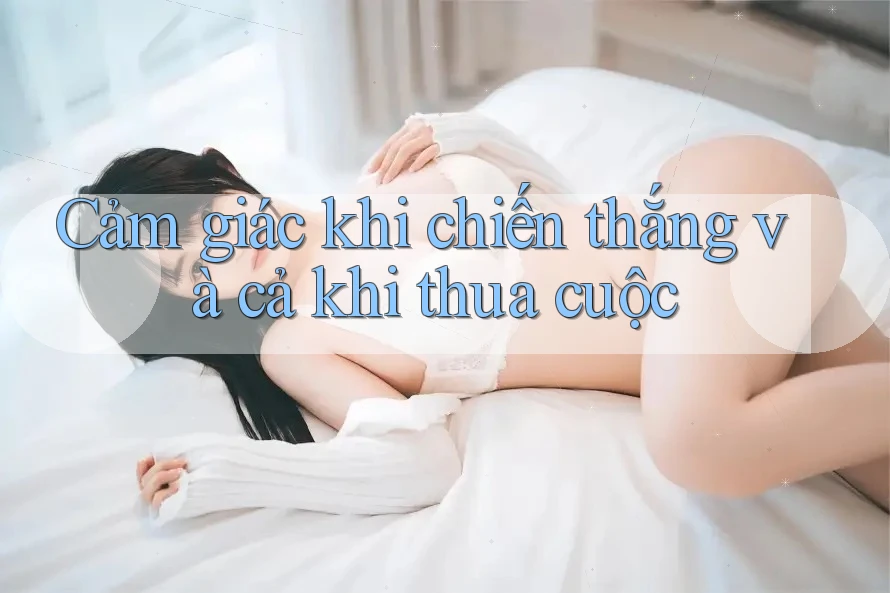 Cảm giác khi chiến thắng và cả khi thua cuộc