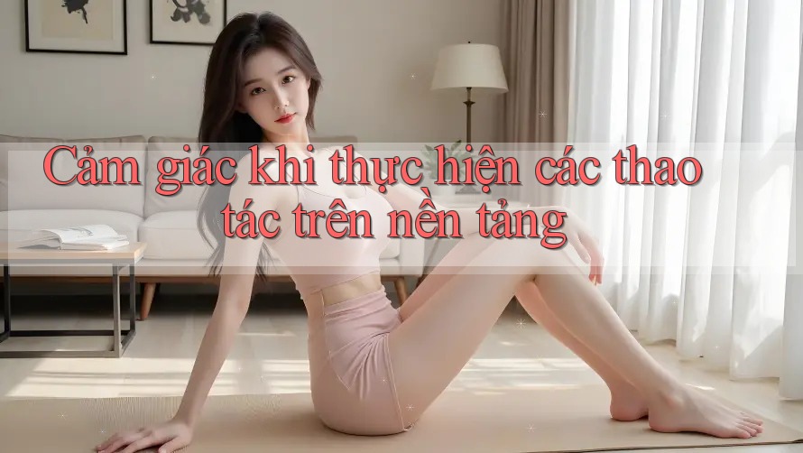 Cảm giác khi thực hiện các thao tác trên nền tảng