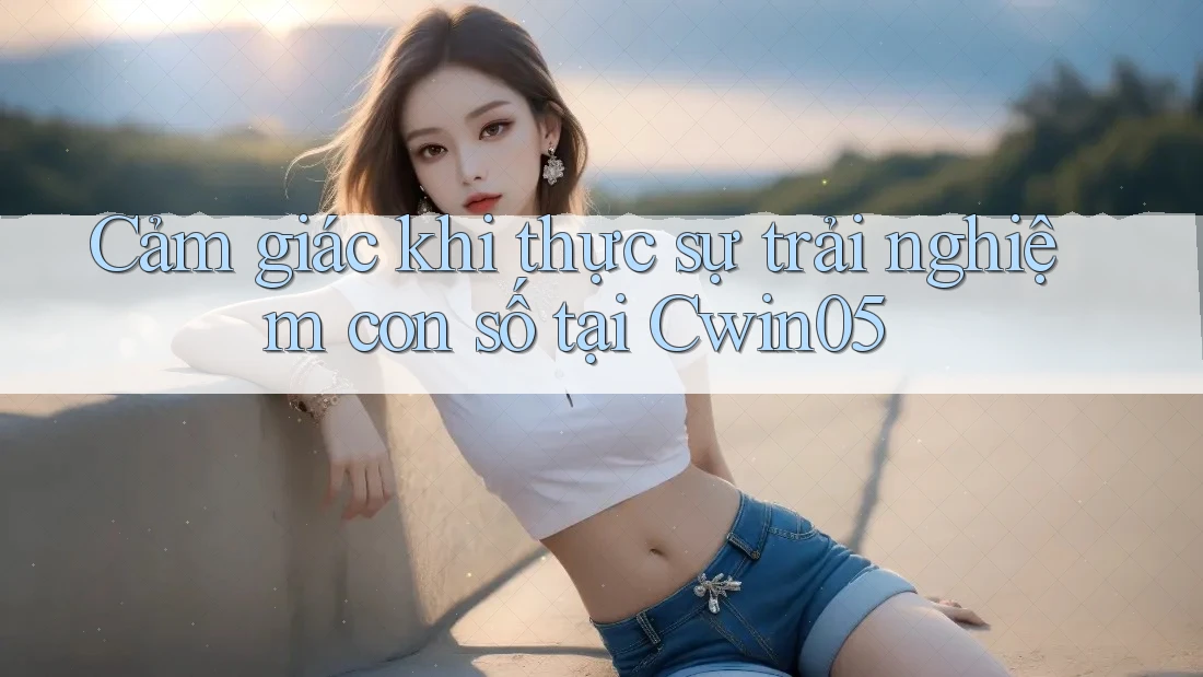 Cảm giác khi thực sự trải nghiệm con số tại Cwin05