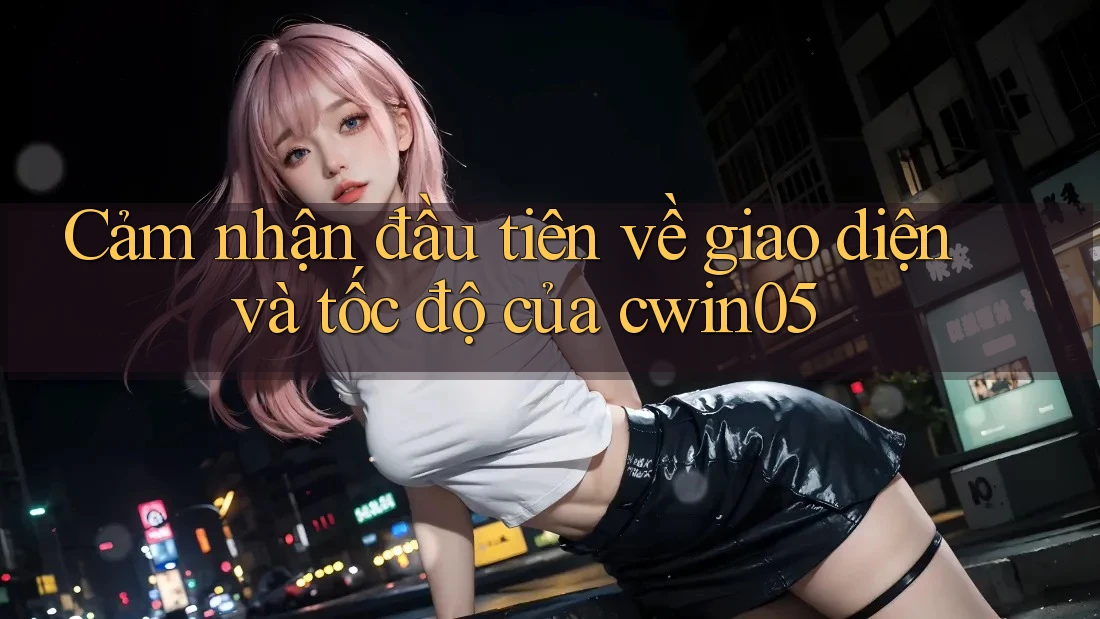Cảm nhận đầu tiên về giao diện và tốc độ của Cwin05