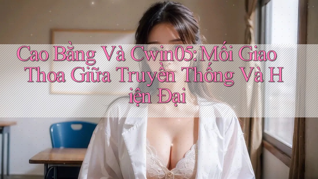 Cao Bằng Và Cwin05: Mối Giao Thoa Giữa Truyền Thống Và Hiện Đại