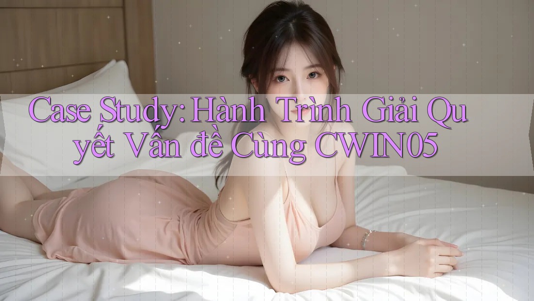 Case Study: Hành Trình Giải Quyết Vấn đề Cùng CWIN05
