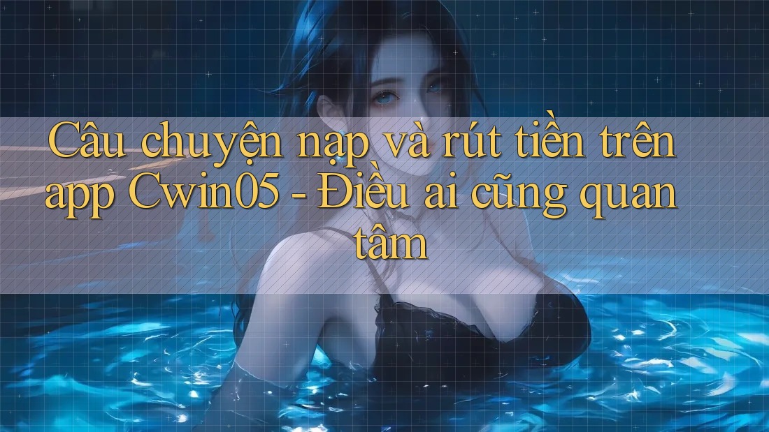 Câu chuyện nạp và rút tiền trên app Cwin05 - Điều ai cũng quan tâm
