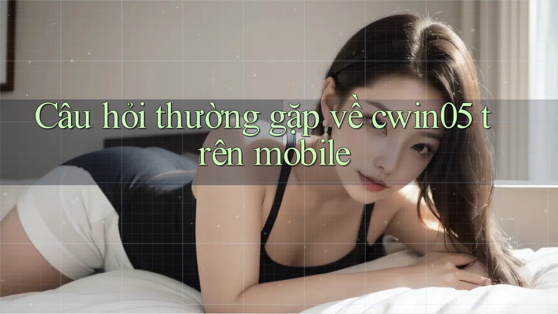 Câu hỏi thường gặp về cwin05 trên mobile