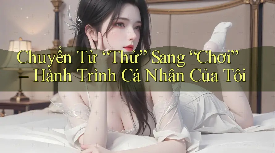 Chuyển Từ “Thử” Sang “Chơi” – Hành Trình Cá Nhân Của Tôi