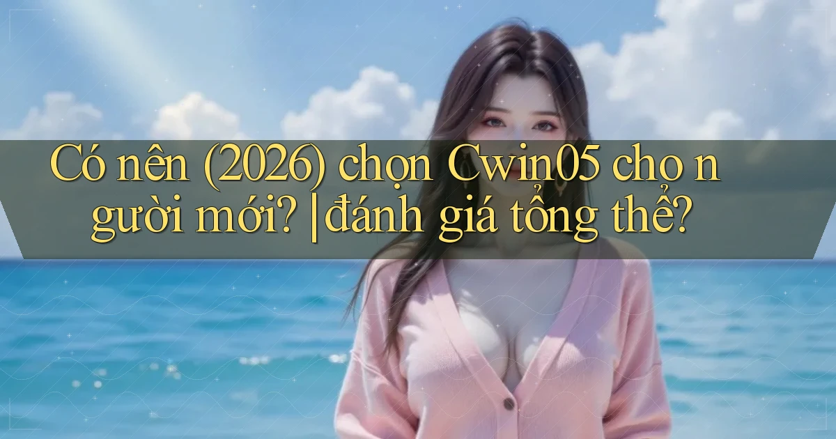 Có nên (2026) chọn Cwin05 cho người mới đánh giá tổng thể
