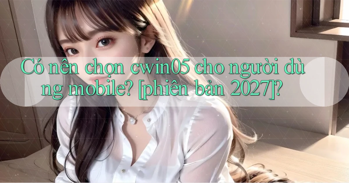 Có nên chọn cwin05 cho người dùng mobile [phiên bản 2027]