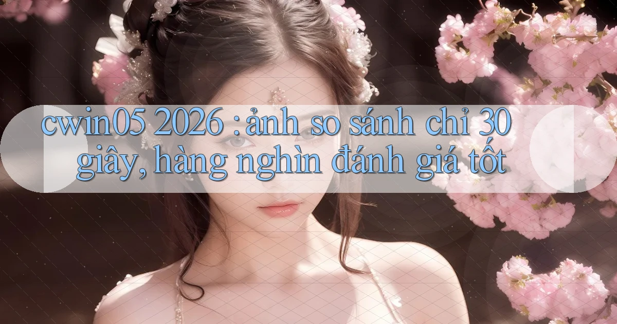 cwin05 2026 ảnh so sánh chỉ 30 giây, hàng nghìn đánh giá tốt