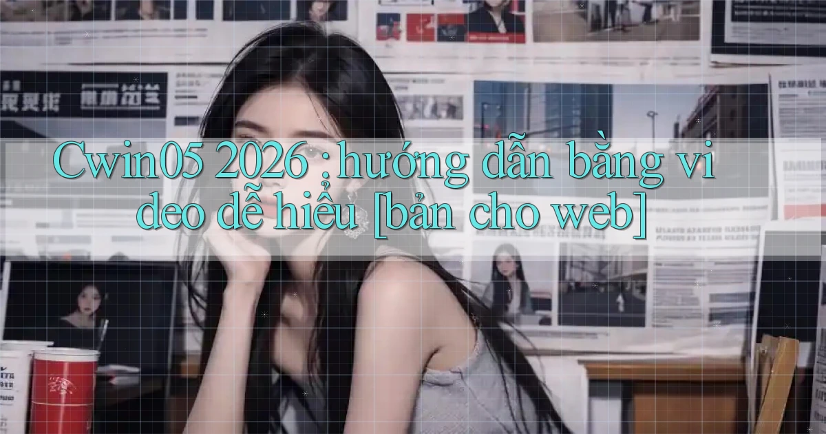 Cwin05 2026 hướng dẫn bằng video dễ hiểu [bản cho web]