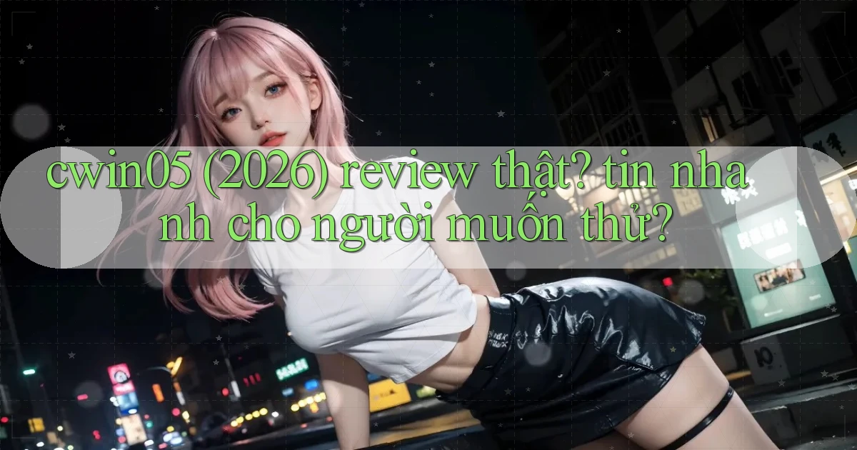 cwin05 (2026) review thật tin nhanh cho người muốn thử