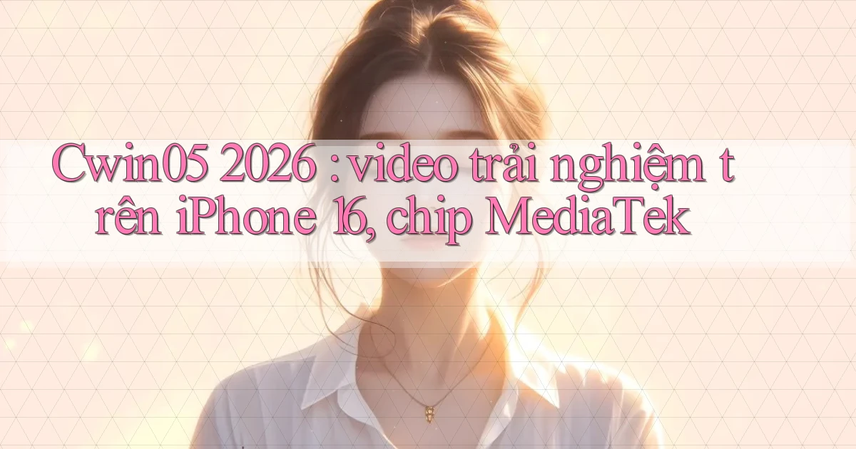 Cwin05 2026 video trải nghiệm trên iPhone 16, chip MediaTek