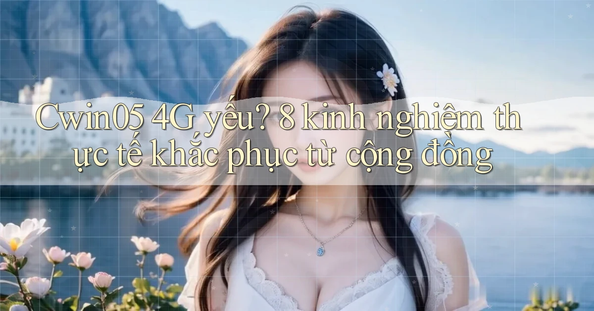 Cwin05 4G yếu 8 kinh nghiệm thực tế khắc phục từ cộng đồng